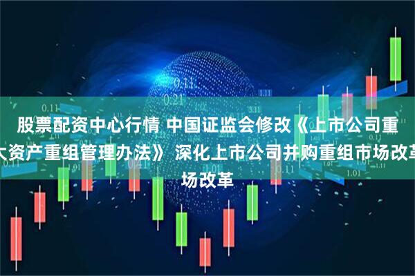 股票配资中心行情 中国证监会修改《上市公司重大资产重组管理办法》 深化上市公司并购重组市场改革