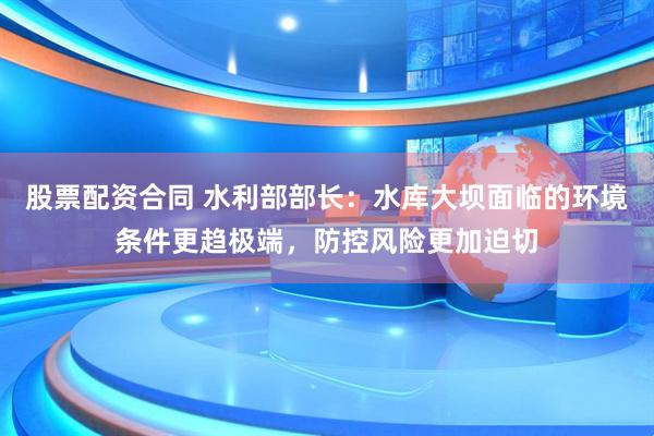 股票配资合同 水利部部长：水库大坝面临的环境条件更趋极端，防控风险更加迫切