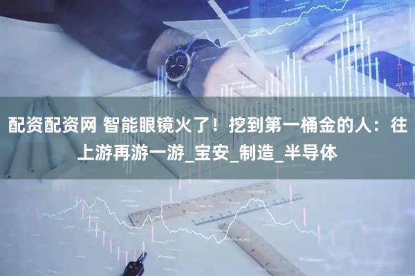 配资配资网 智能眼镜火了！挖到第一桶金的人：往上游再游一游_宝安_制造_半导体