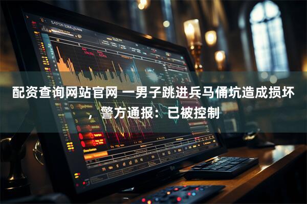配资查询网站官网 一男子跳进兵马俑坑造成损坏，警方通报：已被控制