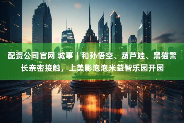 配资公司官网 城事｜和孙悟空、葫芦娃、黑猫警长亲密接触，上美影泡泡米益智乐园开园