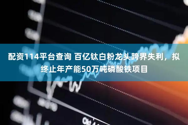 配资114平台查询 百亿钛白粉龙头跨界失利，拟终止年产能50万吨磷酸铁项目