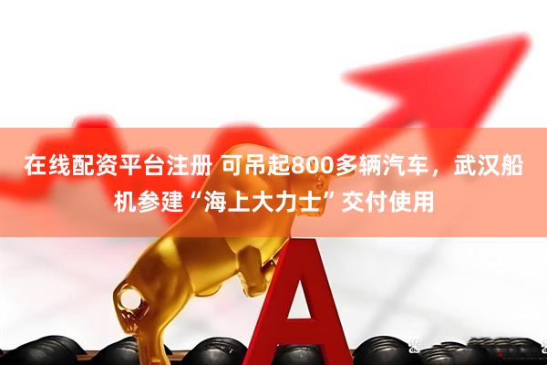 在线配资平台注册 可吊起800多辆汽车，武汉船机参建“海上大力士”交付使用