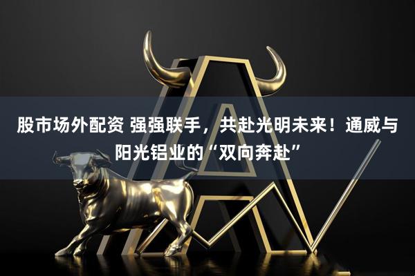 股市场外配资 强强联手，共赴光明未来！通威与阳光铝业的“双向奔赴”