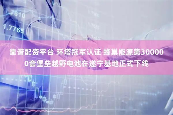 靠谱配资平台 环塔冠军认证 蜂巢能源第300000套堡垒越野电池在遂宁基地正式下线
