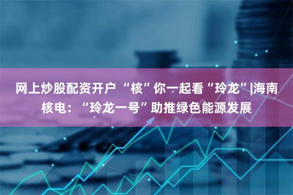 网上炒股配资开户 “核”你一起看“玲龙”|海南核电：“玲龙一号”助推绿色能源发展