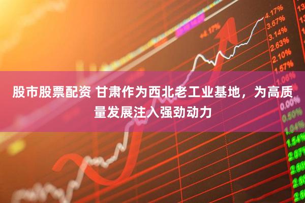 股市股票配资 甘肃作为西北老工业基地，为高质量发展注入强劲动力