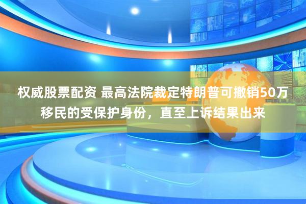 权威股票配资 最高法院裁定特朗普可撤销50万移民的受保护身份，直至上诉结果出来