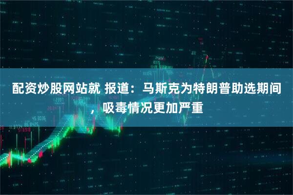 配资炒股网站就 报道：马斯克为特朗普助选期间，吸毒情况更加严重