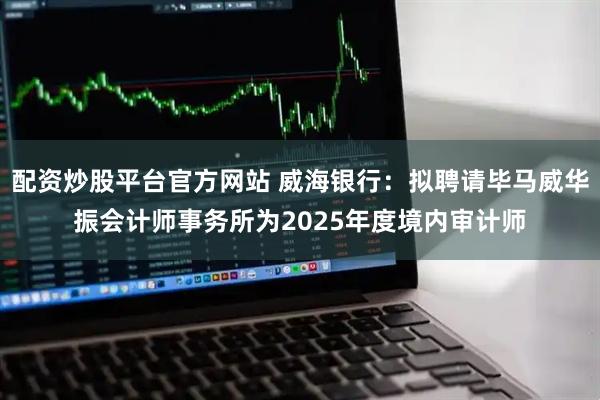 配资炒股平台官方网站 威海银行：拟聘请毕马威华振会计师事务所为2025年度境内审计师