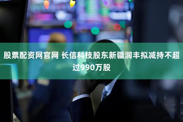 股票配资网官网 长信科技股东新疆润丰拟减持不超过990万股
