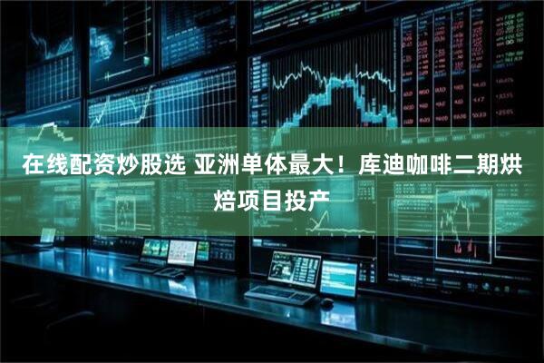 在线配资炒股选 亚洲单体最大！库迪咖啡二期烘焙项目投产