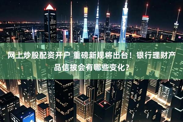 网上炒股配资开户 重磅新规将出台！银行理财产品信披会有哪些变化？
