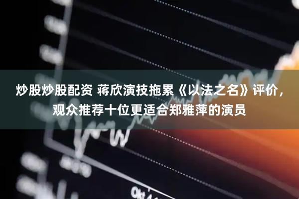炒股炒股配资 蒋欣演技拖累《以法之名》评价，观众推荐十位更适合郑雅萍的演员
