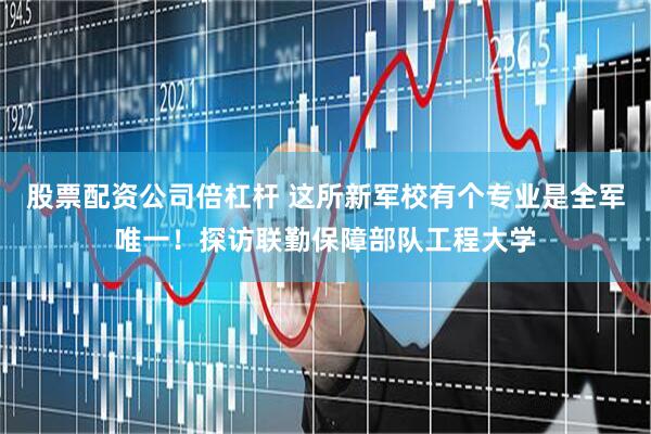 股票配资公司倍杠杆 这所新军校有个专业是全军唯一！探访联勤保障部队工程大学