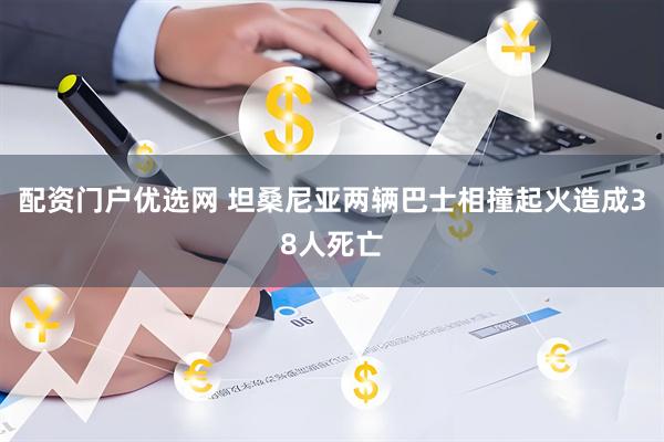 配资门户优选网 坦桑尼亚两辆巴士相撞起火造成38人死亡
