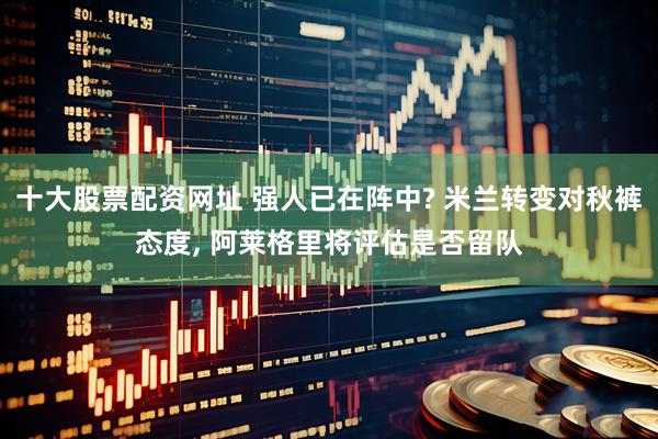 十大股票配资网址 强人已在阵中? 米兰转变对秋裤态度, 阿莱格里将评估是否留队