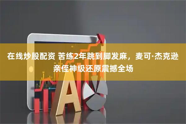 在线炒股配资 苦练2年跳到脚发麻，麦可·杰克逊亲侄神级还原震撼全场